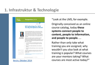 36 
1. Infrastruktur & Technologie 
Bersin, Oktober 2014 
“Look at the LMS, for example. 
Originally conceived as an online course catalog, today these systems connect people to content, people to information, and people to people. ... 
Rather than only take what training you are assigned, why wouldn’t you also look at what training is popular? What courses are your mentors taking? What courses are most active today?”  