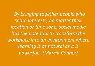 47 
Agenda 
“By bringing together people who share interests, no matter their location or time zone, social media has the potential to transform the workplace into an environment where learning is as natural as it is powerful.” (Marcia Conner)  