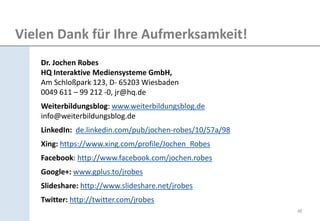 Vielen Dank für Ihre Aufmerksamkeit! 
Dr. Jochen Robes HQ Interaktive Mediensysteme GmbH, Am Schloßpark 123, D- 65203 Wiesbaden 0049 611 – 99 212 -0, jr@hq.de 
Weiterbildungsblog: www.weiterbildungsblog.de info@weiterbildungsblog.de 
LinkedIn: de.linkedin.com/pub/jochen-robes/10/57a/98 
Xing: https://www.xing.com/profile/Jochen_Robes 
Facebook: http://www.facebook.com/jochen.robes 
Google+: www.gplus.to/jrobes 
Slideshare: http://www.slideshare.net/jrobes 
Twitter: http://twitter.com/jrobes 
48 
