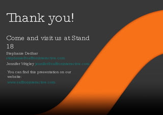 Thank you! Stephanie Dedhar  [email_address]   Jennifer Wrigley  [email_address]   Come and visit us at Stand 18 You can find this presentation on our website: www.saffroninteractive.com 