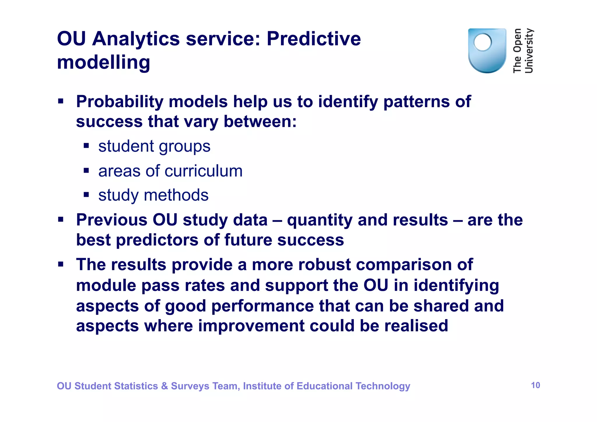 OU Analytics service: Predictive
modelling
§  Probability models help us to identify patterns of
    success that vary between:
     §  student groups
     §  areas of curriculum
     §  study methods
§  Previous OU study data – quantity and results – are the
    best predictors of future success
§  The results provide a more robust comparison of
    module pass rates and support the OU in identifying
    aspects of good performance that can be shared and
    aspects where improvement could be realised


OU Student Statistics & Surveys Team, Institute of Educational Technology   10
 
