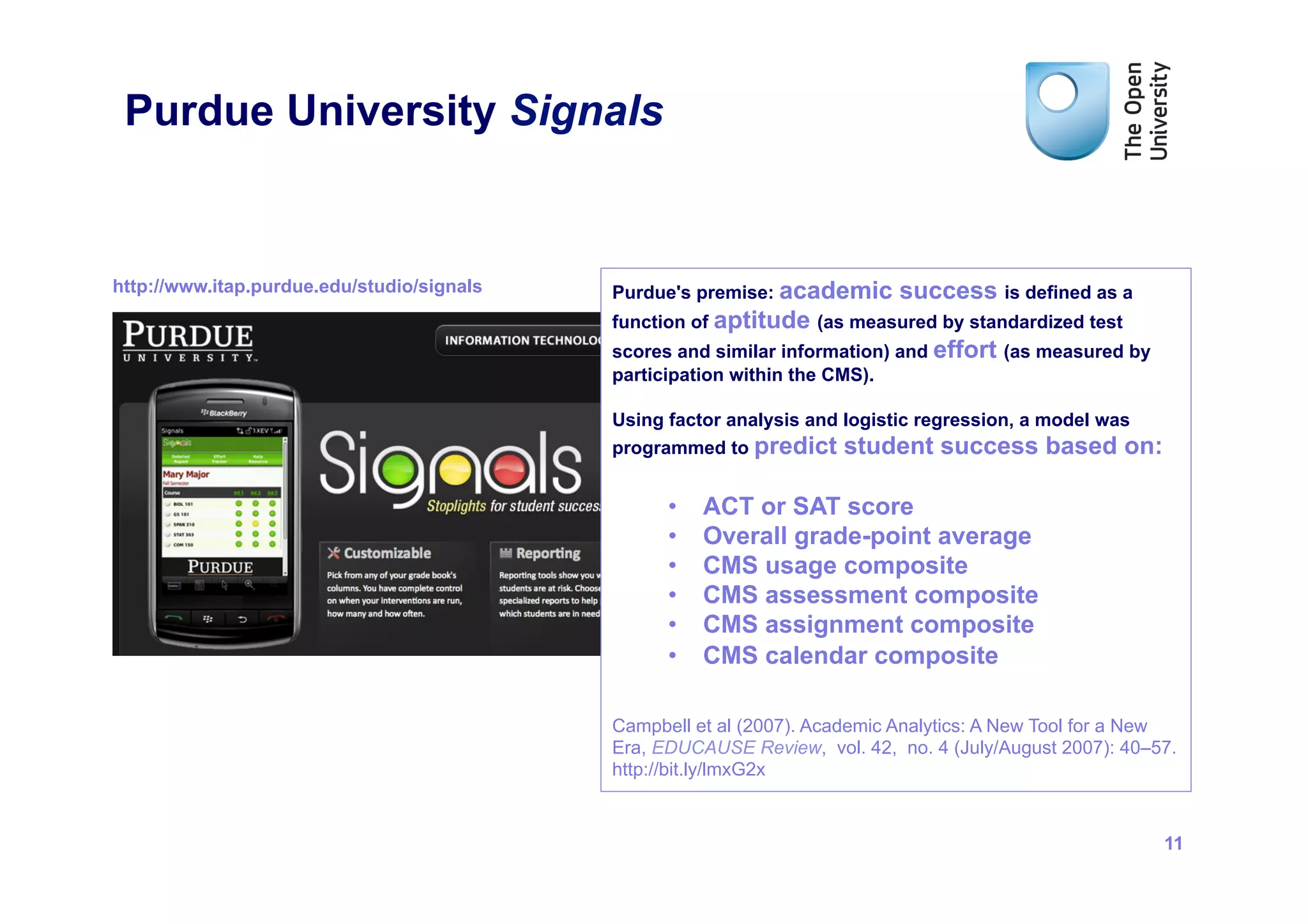 Purdue University Signals


http://www.itap.purdue.edu/studio/signals   Purdue's premise: academic      success is defined as a
                                            function of aptitude (as measured by standardized test
                                            scores and similar information) and effort (as measured by
                                            participation within the CMS).

                                            Using factor analysis and logistic regression, a model was
                                            programmed to predict student success based on:


                                                  •    ACT or SAT score
                                                  •    Overall grade-point average
                                                  •    CMS usage composite
                                                  •    CMS assessment composite
                                                  •    CMS assignment composite
                                                  •    CMS calendar composite

                                            Campbell et al (2007). Academic Analytics: A New Tool for a New
                                            Era, EDUCAUSE Review, vol. 42, no. 4 (July/August 2007): 40–57.
                                            http://bit.ly/lmxG2x


                                                                                                         11
 