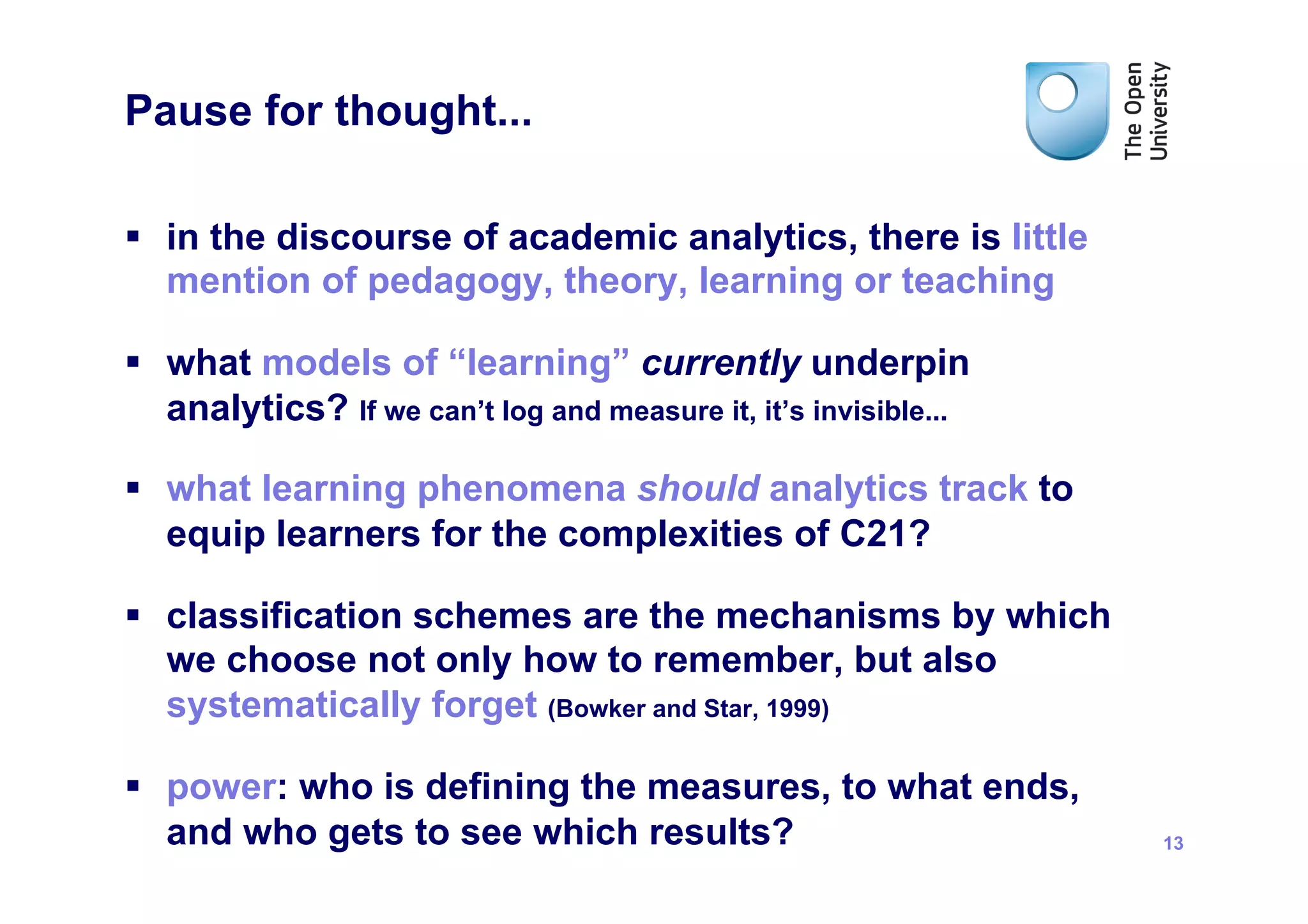 Pause for thought...

§  in the discourse of academic analytics, there is little
    mention of pedagogy, theory, learning or teaching

§  what models of “learning” currently underpin
    analytics? If we can’t log and measure it, it’s invisible...

§  what learning phenomena should analytics track to
    equip learners for the complexities of C21?

§  classification schemes are the mechanisms by which
    we choose not only how to remember, but also
    systematically forget (Bowker and Star, 1999)

§  power: who is defining the measures, to what ends,
    and who gets to see which results?                             13
 