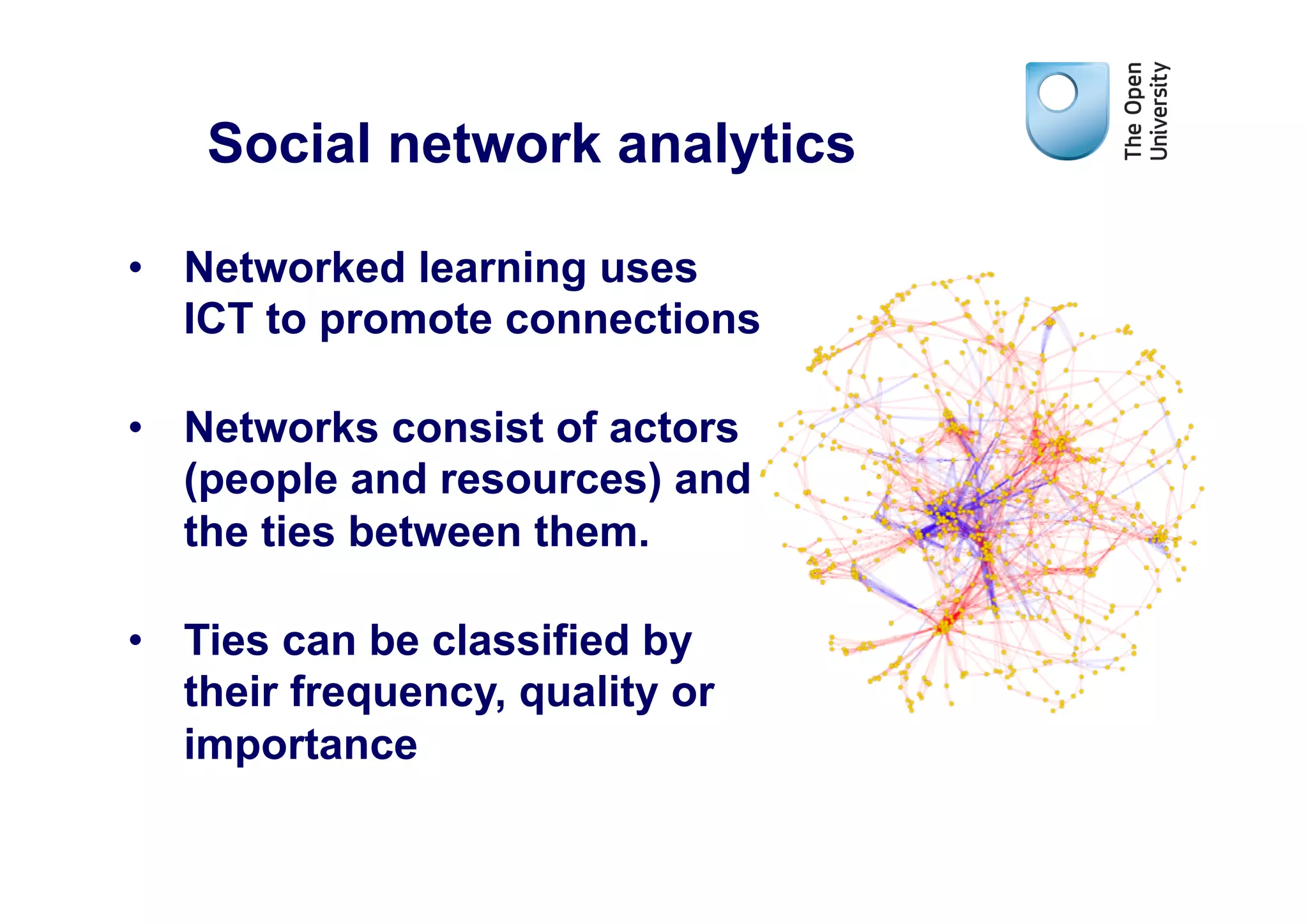 Social network analytics

•  Networked learning uses
   ICT to promote connections

•  Networks consist of actors
   (people and resources) and
   the ties between them.

•  Ties can be classified by
   their frequency, quality or
   importance
 