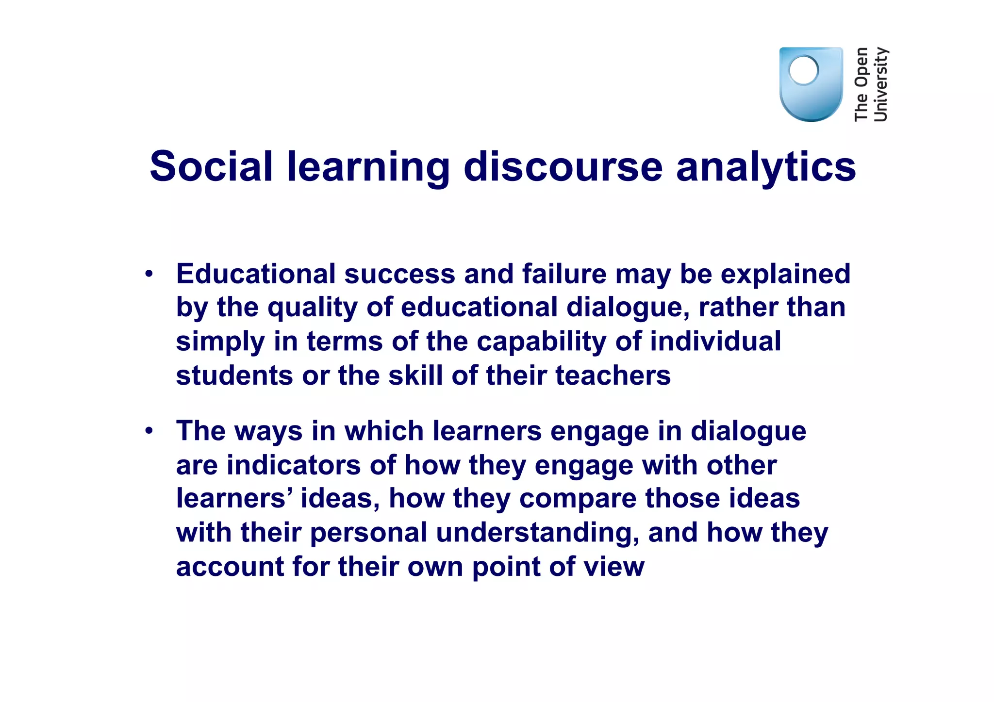 Social learning discourse analytics

•  Educational success and failure may be explained
   by the quality of educational dialogue, rather than
   simply in terms of the capability of individual
   students or the skill of their teachers
•  The ways in which learners engage in dialogue
   are indicators of how they engage with other
   learners’ ideas, how they compare those ideas
   with their personal understanding, and how they
   account for their own point of view
 