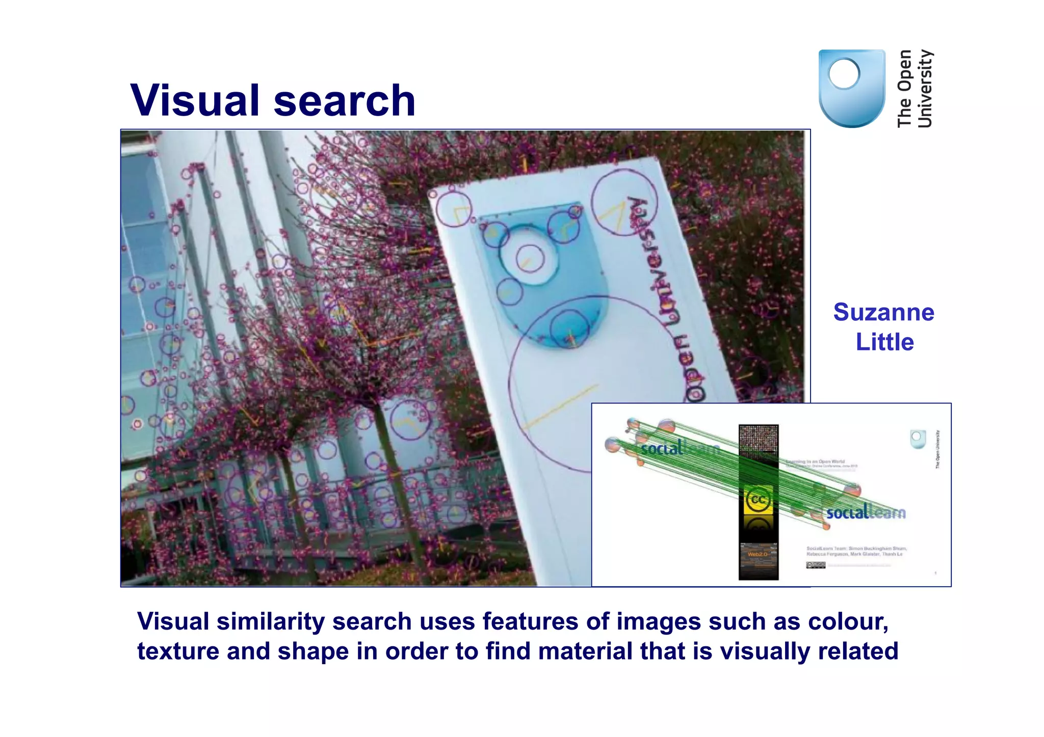 Visual search



                                                              Suzanne
                                                               Little




Visual similarity search uses features of images such as colour,
texture and shape in order to find material that is visually related
 