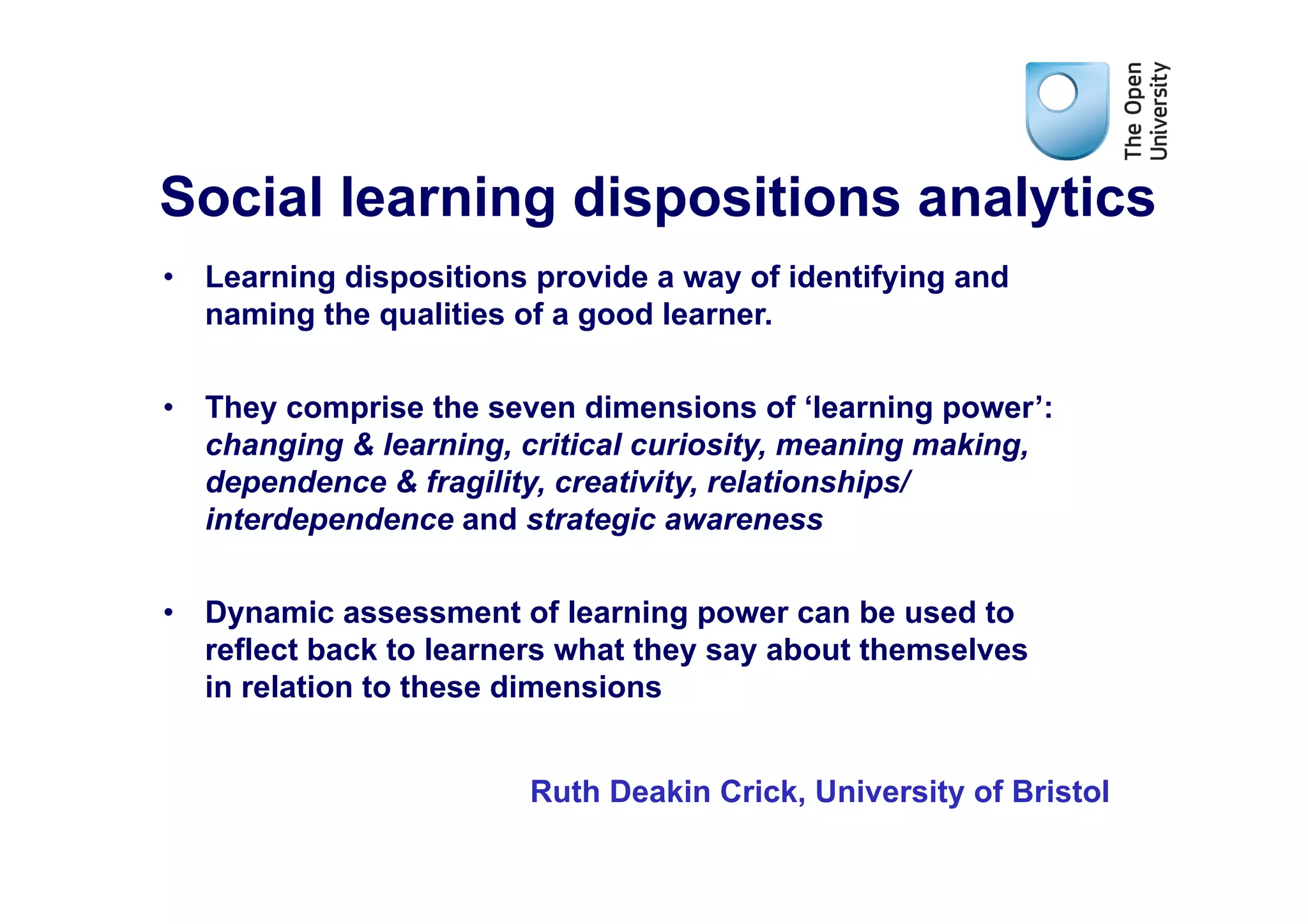 Social learning dispositions analytics
•  Learning dispositions provide a way of identifying and
   naming the qualities of a good learner.


•  They comprise the seven dimensions of ‘learning power’:
   changing & learning, critical curiosity, meaning making,
   dependence & fragility, creativity, relationships/
   interdependence and strategic awareness

•  Dynamic assessment of learning power can be used to
   reflect back to learners what they say about themselves
   in relation to these dimensions


                        Ruth Deakin Crick, University of Bristol
 