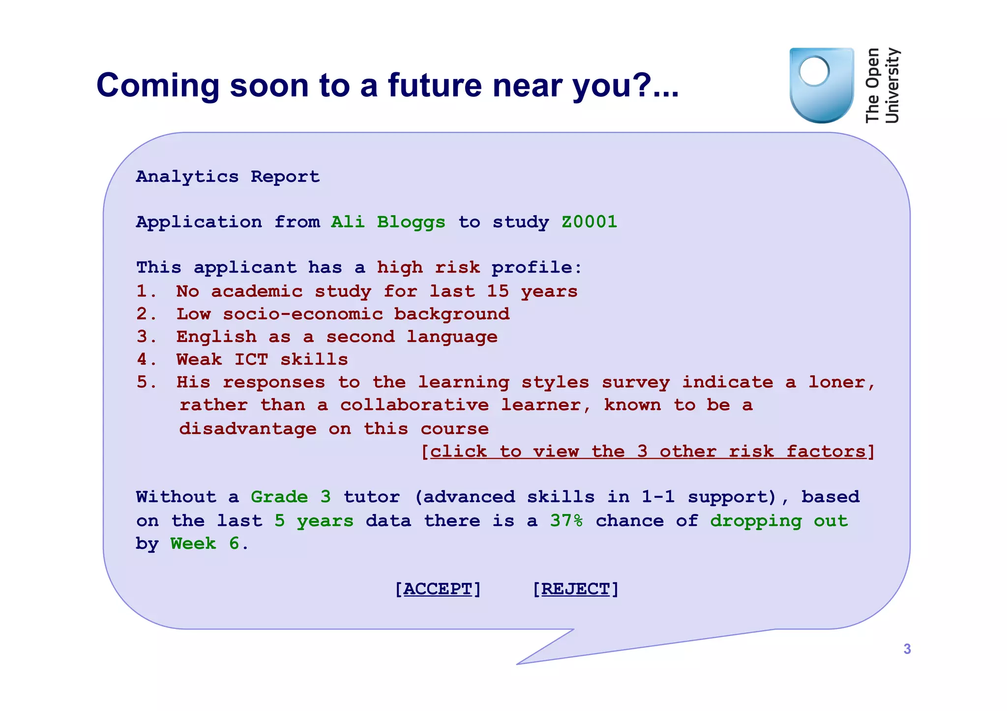 Coming soon to a future near you?...

  Analytics Report

  Application from Ali Bloggs to study Z0001

  This applicant has a high risk profile:
  1.  No academic study for last 15 years
  2.  Low socio-economic background
  3.  English as a second language
  4.  Weak ICT skills
  5.  His responses to the learning styles survey indicate a loner,
      rather than a collaborative learner, known to be a
      disadvantage on this course
                           [click to view the 3 other risk factors]

  Without a Grade 3 tutor (advanced skills in 1-1 support), based
  on the last 5 years data there is a 37% chance of dropping out
  by Week 6.

                        [ACCEPT]    [REJECT]


                                                                      3
 