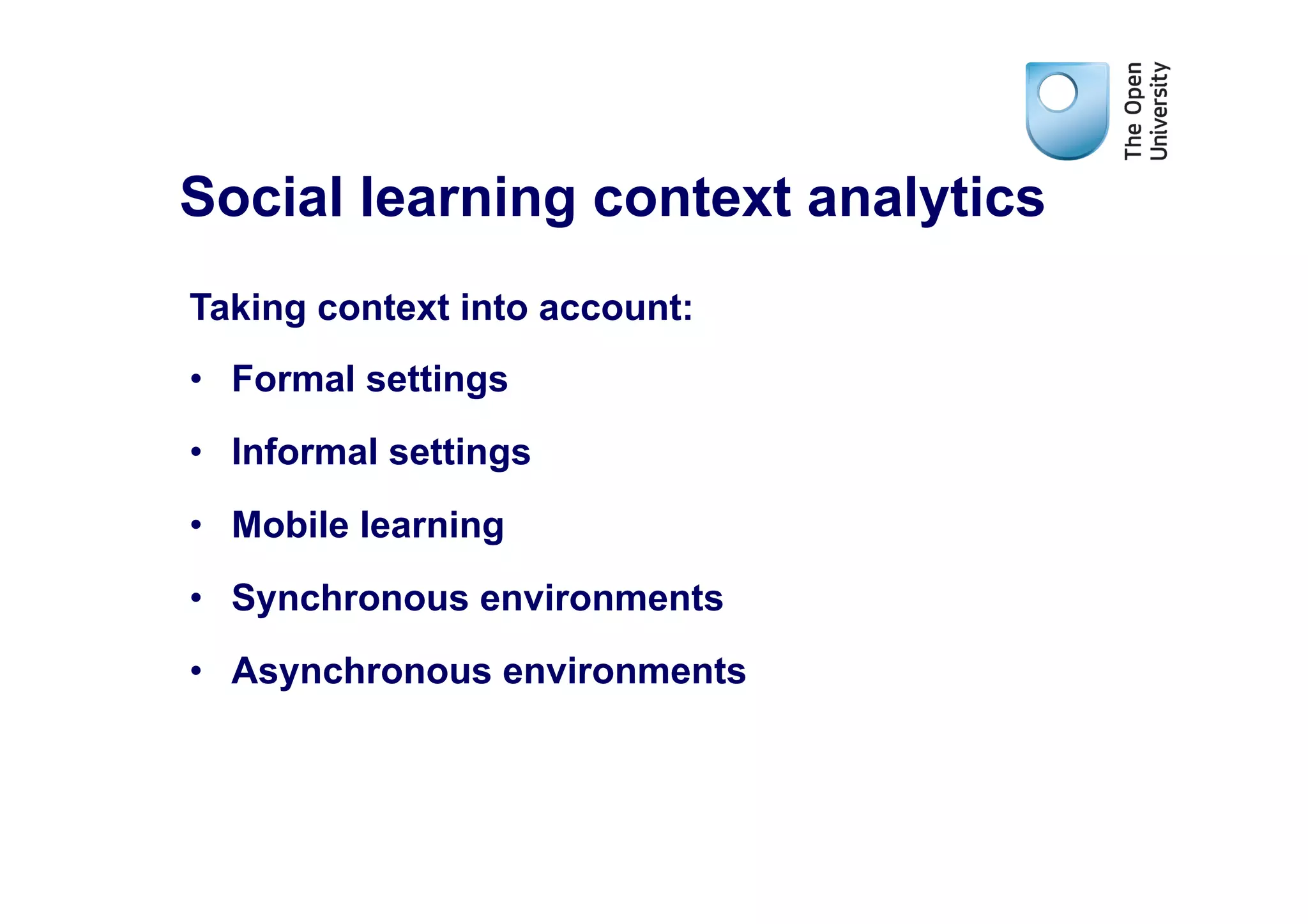 Social learning context analytics
Taking context into account:
•  Formal settings
•  Informal settings
•  Mobile learning
•  Synchronous environments
•  Asynchronous environments
 