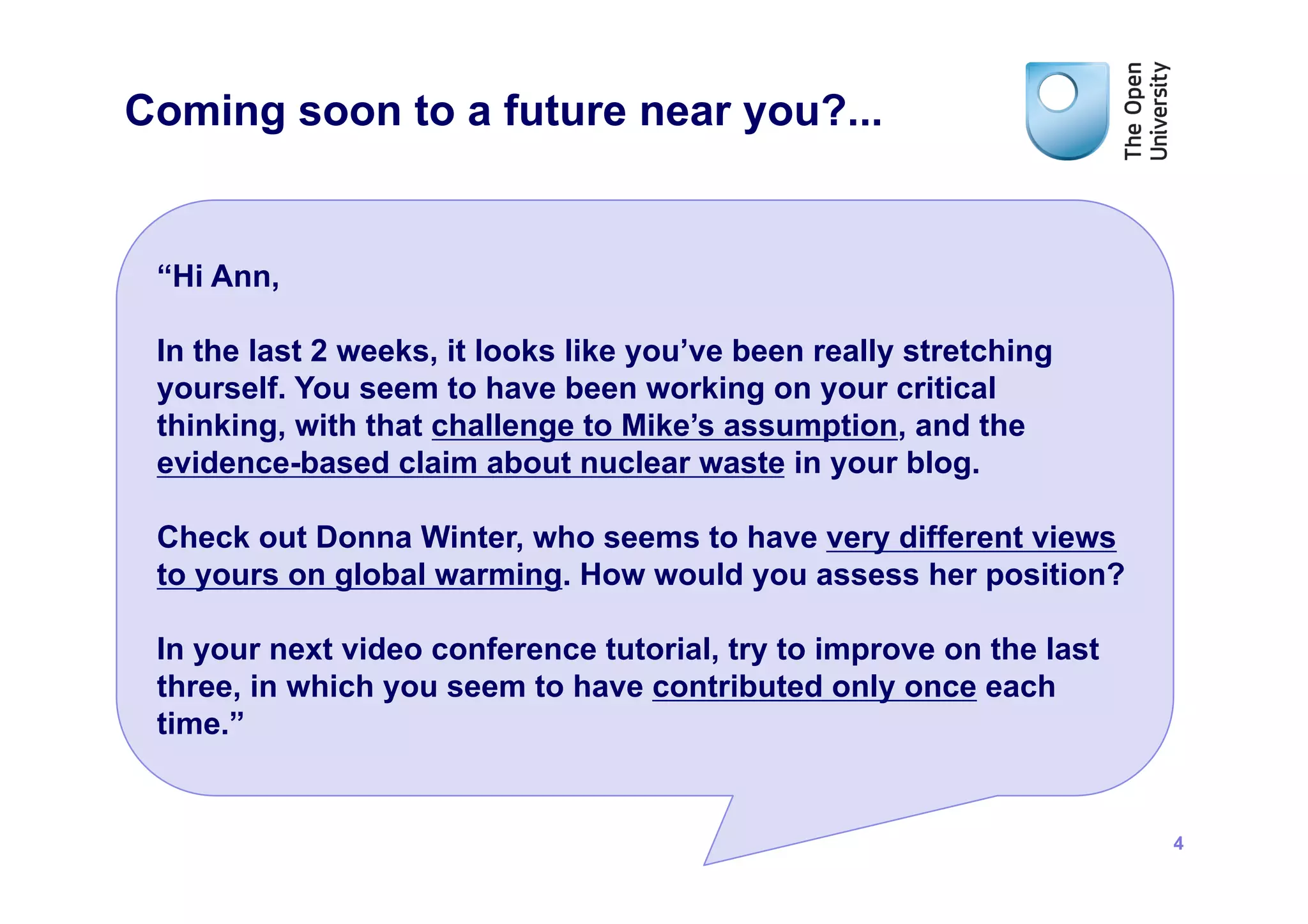 Coming soon to a future near you?...


 “Hi Ann,

 In the last 2 weeks, it looks like you’ve been really stretching
 yourself. You seem to have been working on your critical
 thinking, with that challenge to Mike’s assumption, and the
 evidence-based claim about nuclear waste in your blog.

 Check out Donna Winter, who seems to have very different views
 to yours on global warming. How would you assess her position?

 In your next video conference tutorial, try to improve on the last
 three, in which you seem to have contributed only once each
 time.”


                                                                      4
 