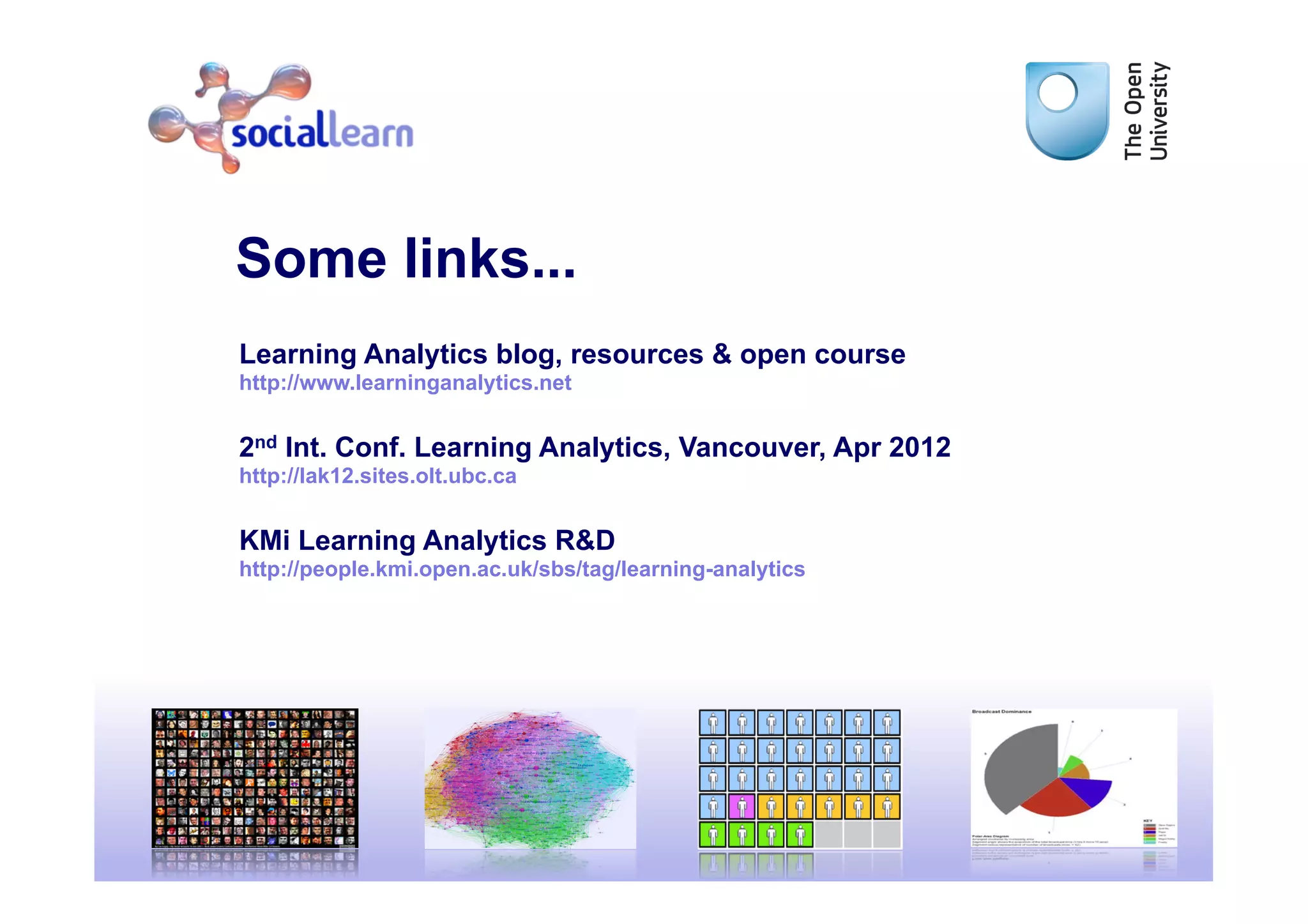 Some links...
Learning Analytics blog, resources & open course
http://www.learninganalytics.net


2nd Int. Conf. Learning Analytics, Vancouver, Apr 2012
http://lak12.sites.olt.ubc.ca


KMi Learning Analytics R&D
http://people.kmi.open.ac.uk/sbs/tag/learning-analytics




                                                          40
 