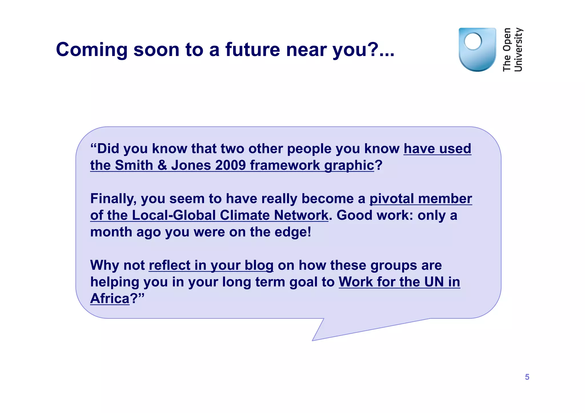 Coming soon to a future near you?...



   “Did you know that two other people you know have used
   the Smith & Jones 2009 framework graphic?

   Finally, you seem to have really become a pivotal member
   of the Local-Global Climate Network. Good work: only a
   month ago you were on the edge!

   Why not reflect in your blog on how these groups are
   helping you in your long term goal to Work for the UN in
   Africa?”




                                                              5
 