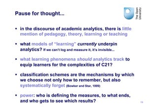 Pause for thought...

§  in the discourse of academic analytics, there is little
    mention of pedagogy, theory, learning or teaching

§  what models of “learning” currently underpin
    analytics? If we can’t log and measure it, it’s invisible...

§  what learning phenomena should analytics track to
    equip learners for the complexities of C21?

§  classification schemes are the mechanisms by which
    we choose not only how to remember, but also
    systematically forget (Bowker and Star, 1999)

§  power: who is defining the measures, to what ends,
    and who gets to see which results?                             13
 