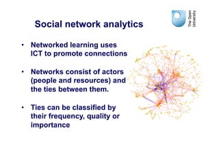 Social network analytics

•  Networked learning uses
   ICT to promote connections

•  Networks consist of actors
   (people and resources) and
   the ties between them.

•  Ties can be classified by
   their frequency, quality or
   importance
 