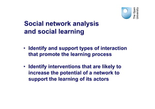 Social network analysis
and social learning

•  Identify and support types of interaction
   that promote the learning process

•  Identify interventions that are likely to
   increase the potential of a network to
   support the learning of its actors
 