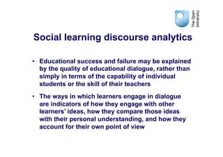 Social learning discourse analytics

•  Educational success and failure may be explained
   by the quality of educational dialogue, rather than
   simply in terms of the capability of individual
   students or the skill of their teachers
•  The ways in which learners engage in dialogue
   are indicators of how they engage with other
   learners’ ideas, how they compare those ideas
   with their personal understanding, and how they
   account for their own point of view
 