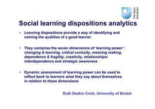 Social learning dispositions analytics
•  Learning dispositions provide a way of identifying and
   naming the qualities of a good learner.


•  They comprise the seven dimensions of ‘learning power’:
   changing & learning, critical curiosity, meaning making,
   dependence & fragility, creativity, relationships/
   interdependence and strategic awareness

•  Dynamic assessment of learning power can be used to
   reflect back to learners what they say about themselves
   in relation to these dimensions


                        Ruth Deakin Crick, University of Bristol
 