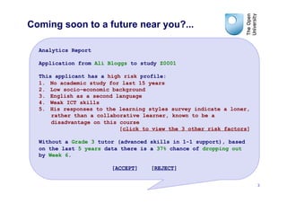 Coming soon to a future near you?...

  Analytics Report

  Application from Ali Bloggs to study Z0001

  This applicant has a high risk profile:
  1.  No academic study for last 15 years
  2.  Low socio-economic background
  3.  English as a second language
  4.  Weak ICT skills
  5.  His responses to the learning styles survey indicate a loner,
      rather than a collaborative learner, known to be a
      disadvantage on this course
                           [click to view the 3 other risk factors]

  Without a Grade 3 tutor (advanced skills in 1-1 support), based
  on the last 5 years data there is a 37% chance of dropping out
  by Week 6.

                        [ACCEPT]    [REJECT]


                                                                      3
 