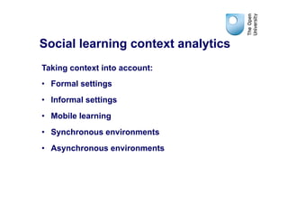 Social learning context analytics
Taking context into account:
•  Formal settings
•  Informal settings
•  Mobile learning
•  Synchronous environments
•  Asynchronous environments
 