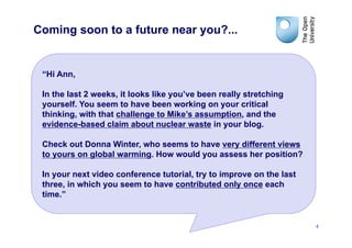 Coming soon to a future near you?...


 “Hi Ann,

 In the last 2 weeks, it looks like you’ve been really stretching
 yourself. You seem to have been working on your critical
 thinking, with that challenge to Mike’s assumption, and the
 evidence-based claim about nuclear waste in your blog.

 Check out Donna Winter, who seems to have very different views
 to yours on global warming. How would you assess her position?

 In your next video conference tutorial, try to improve on the last
 three, in which you seem to have contributed only once each
 time.”


                                                                      4
 