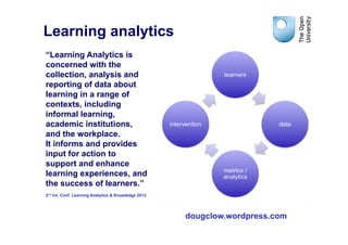 Learning analytics
“Learning Analytics is
concerned with the
collection, analysis and
reporting of data about
learning in a range of
contexts, including
informal learning,
academic institutions,
and the workplace.
It informs and provides
input for action to
support and enhance
learning experiences, and
the success of learners.”
2nd Int. Conf. Learning Analytics & Knowledge 2012




                                                     dougclow.wordpress.com
 