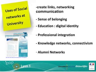 Uses of Social networks at University -create links, networking  communication - Sense of belonging   - Education : digital identity - Professional integration - Knowledge networks, connectivism Alumni Networks   http://www.mille-watts.com/comcampus/2011/03/classement-des-universites-sur-facebook-avril-2011/ 