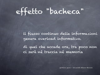 effetto "bacheca"

 il ﬂusso continuo delle informazioni
 genera overload informativo.

 di quel che accade ora, tra poco non
 ci sarà né traccia né memoria



                  germano paini - Università Milano Bicocca
 