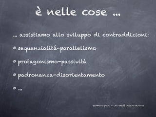 è nelle cose ...

... assistiamo allo sviluppo di contraddizioni:

 sequenzialitá-parallelismo

 protagonismo-passività

 padronanza-disorientamento

 ...


                           germano paini - Università Milano Bicocca
 