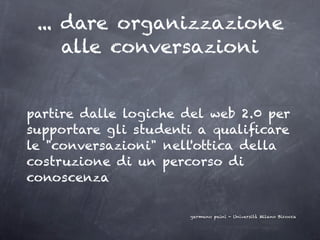 ... dare organizzazione
     alle conversazioni


partire dalle logiche del web 2.0 per
supportare gli studenti a qualiﬁcare
le "conversazioni" nell'ottica della
costruzione di un percorso di
conoscenza

                      germano paini - Università Milano Bicocca
 