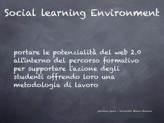 Social learning Environment



 portare le potenzialità del web 2.0
 all'interno del percorso formativo
 per supportare l'azione degli
 studenti offrendo loro una
 metodologia di lavoro


                        germano paini - Università Milano Bicocca
 