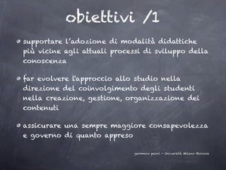 obiettivi /1
supportare l’adozione di modalità didattiche
più vicine agli attuali processi di sviluppo della
conoscenza

far evolvere l'approccio allo studio nella
direzione del coinvolgimento degli studenti
nella creazione, gestione, organizzazione dei
contenuti

assicurare una sempre maggiore consapevolezza
e governo di quanto appreso

                              germano paini - Università Milano Bicocca
 