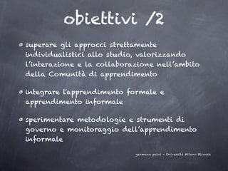 obiettivi /2
superare gli approcci strettamente
individualistici allo studio, valorizzando
l’interazione e la collaborazione nell’ambito
della Comunità di apprendimento

integrare l'apprendimento formale e
apprendimento informale

sperimentare metodologie e strumenti di
governo e monitoraggio dell’apprendimento
informale

                            germano paini - Università Milano Bicocca
 