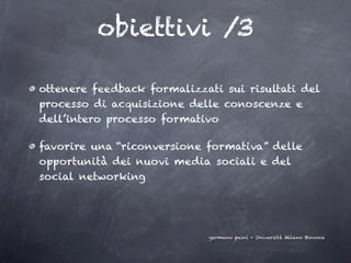 obiettivi /3

ottenere feedback formalizzati sui risultati del
processo di acquisizione delle conoscenze e
dell’intero processo formativo

favorire una “riconversione formativa” delle
opportunità dei nuovi media sociali e del
social networking




                            germano paini - Università Milano Bicocca
 