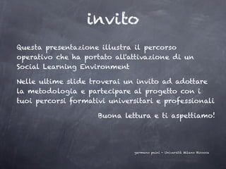 invito
Questa presentazione illustra il percorso
operativo che ha portato all'attivazione di un
Social Learning Environment

Nelle ultime slide troverai un invito ad adottare
la metodologia e partecipare al progetto con i
tuoi percorsi formativi universitari e professionali

                     Buona lettura e ti aspettiamo!




                              germano paini - Università Milano Bicocca
 