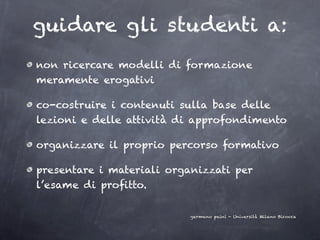 guidare gli studenti a:
non ricercare modelli di formazione
meramente erogativi

co-costruire i contenuti sulla base delle
lezioni e delle attività di approfondimento

organizzare il proprio percorso formativo

presentare i materiali organizzati per
l’esame di proﬁtto.

                           germano paini - Università Milano Bicocca
 