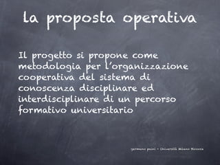 la proposta operativa

Il progetto si propone come
metodologia per l’organizzazione
cooperativa del sistema di
conoscenza disciplinare ed
interdisciplinare di un percorso
formativo universitario



                     germano paini - Università Milano Bicocca
 