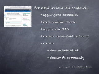 Per ogni lezione gli studenti:

     aggiungono commenti

     creano nuove risorse

     aggiungono TAG

     creano connessioni reticolari

     creano

       - dossier individuali

       - dossier di community

              germano paini - Università Milano Bicocca
 