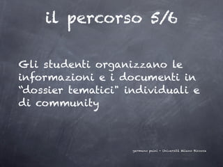 il percorso 5/6

Gli studenti organizzano le
informazioni e i documenti in
“dossier tematici" individuali e
di community



                    germano paini - Università Milano Bicocca
 