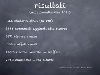 risultati
              (maggio-settembre 2011)

156 studenti attivi (su 198)

2585 commenti aggiunti alle risorse

1671 risorse create

193 scaffali creati

1486 risorse inserite in scaffali

2853 connessioni tra risorse

                                germano paini - Università Milano Bicocca
 