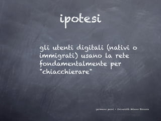 ipotesi

gli utenti digitali (nativi o
immigrati) usano la rete
fondamentalmente per
"chiacchierare"




                germano paini - Università Milano Bicocca
 