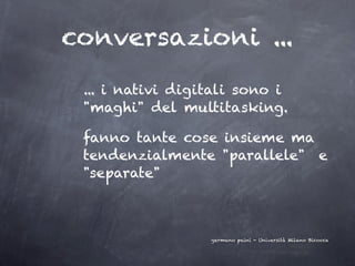conversazioni ...
 ... i nativi digitali sono i
 "maghi" del multitasking.

 fanno tante cose insieme ma
 tendenzialmente "parallele" e
 "separate"



                  germano paini - Università Milano Bicocca
 