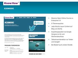 E20MOOC 
Massive Open Online Course zu Enterprise 2.0 
8 Themenwochen 
Jede Woche neuer Content auf Blog und Storify 
Expertengespräch via Google Hangout on Air zum Wochenabschluss 
Teilnehmerinteraktion via Twitter und Google+ 
Bei Bedarf auch andere Kanäle  
