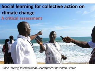Social learning for collective action on
climate change
A critical assessment
Blane Harvey, International Development Research Centre
 