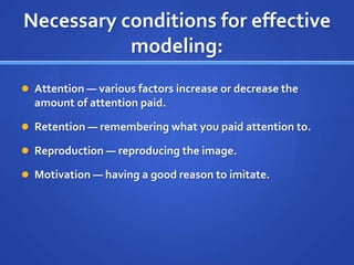 Necessary conditions for effective
           modeling:
 Attention — various factors increase or decrease the
  amount of attention paid.

 Retention — remembering what you paid attention to.

 Reproduction — reproducing the image.

 Motivation — having a good reason to imitate.
 
