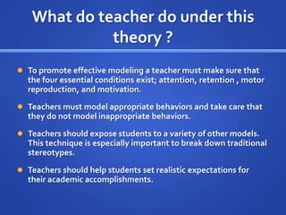 What do teacher do under this
             theory ?
 To promote effective modeling a teacher must make sure that
  the four essential conditions exist; attention, retention , motor
  reproduction, and motivation.
 Teachers must model appropriate behaviors and take care that
  they do not model inappropriate behaviors.
 Teachers should expose students to a variety of other models.
  This technique is especially important to break down traditional
  stereotypes.
 Teachers should help students set realistic expectations for
  their academic accomplishments.
 