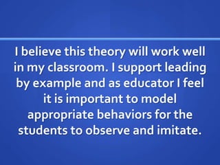 I believe this theory will work well
in my classroom. I support leading
 by example and as educator I feel
      it is important to model
   appropriate behaviors for the
 students to observe and imitate.
 