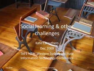 Social learning & other challenges Kate Carruthers Dec 2009 TAFE NSW Western Sydney Institute Information Technology Conference Dec 2009 © 2009 Kate Carruthers 1 