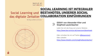 SOCIAL LEARNING IST INTEGRALER
BESTANDTEIL UNSERER SOCIAL
COLLABORATION EINFÜHRUNGEN
Laden Sie sich das Essay von unserer Website :
https://www.bea-services.de/newsroom/downloads
Oder schreiben Sie mir auf Twitter @beaservices1
Oder LinkedIn:
https://www.linkedin.com/in/siegfriedlautenbacher/
ESSAY von Alexander Klier und
Siegfried Lautenbacher
 
