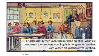 Erfolgreiches Lernen kann sich nur dann ergeben, wenn die
Lernprozesse konsequent vom Ergebnis her gesehen werden:
vom Wissen als kollaboratives Ergebnis.
6
 