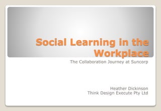 Social Learning in the
Workplace
The Collaboration Journey at Suncorp
Heather Dickinson
Think Design Execute Pty Ltd
 